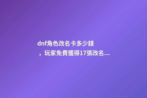 dnf角色改名卡多少錢，玩家免費獲得17張改名卡-第1張-觀點-玄機派
